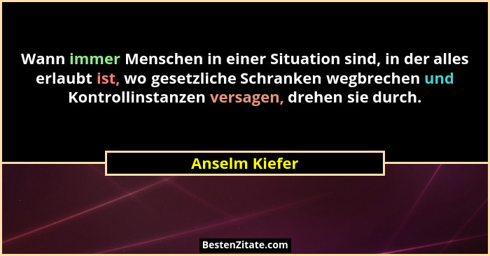 Wann immer Menschen in einer Situation sind, in der alles erlaubt ist, wo gesetzliche Schranken wegbrechen und Kontrollinstanzen versa... - Anselm Kiefer
