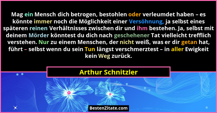 Mag ein Mensch dich betrogen, bestohlen oder verleumdet haben – es könnte immer noch die Möglichkeit einer Versöhnung, ja selbst e... - Arthur Schnitzler