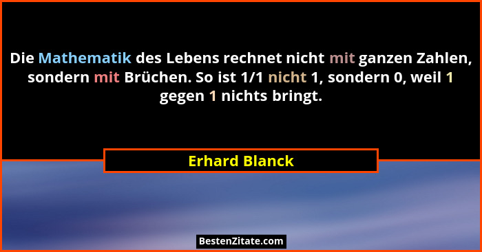 Die Mathematik des Lebens rechnet nicht mit ganzen Zahlen, sondern mit Brüchen. So ist 1/1 nicht 1, sondern 0, weil 1 gegen 1 nichts b... - Erhard Blanck
