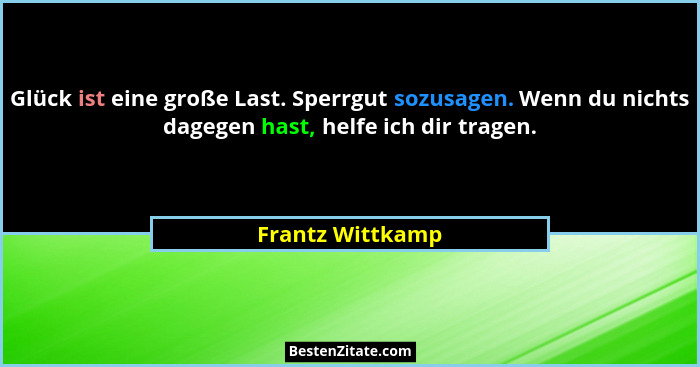 Glück ist eine große Last. Sperrgut sozusagen. Wenn du nichts dagegen hast, helfe ich dir tragen.... - Frantz Wittkamp