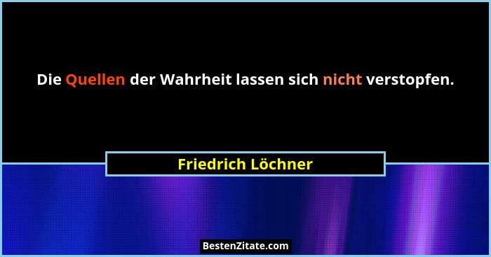 Die Quellen der Wahrheit lassen sich nicht verstopfen.... - Friedrich Löchner