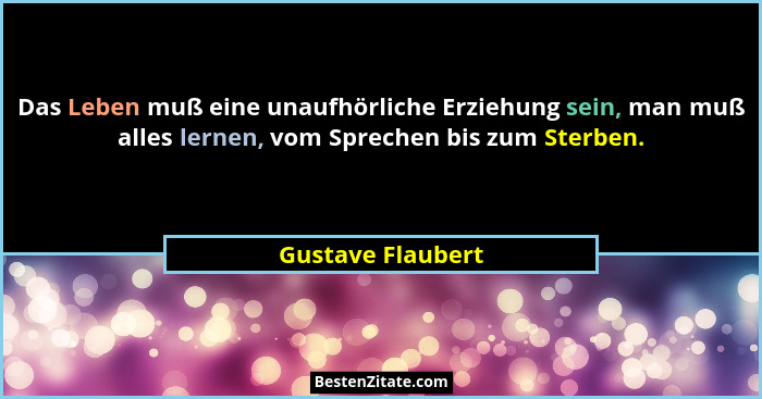 Das Leben muß eine unaufhörliche Erziehung sein, man muß alles lernen, vom Sprechen bis zum Sterben.... - Gustave Flaubert