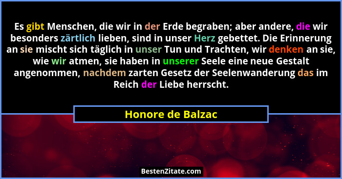 Es gibt Menschen, die wir in der Erde begraben; aber andere, die wir besonders zärtlich lieben, sind in unser Herz gebettet. Die Er... - Honore de Balzac