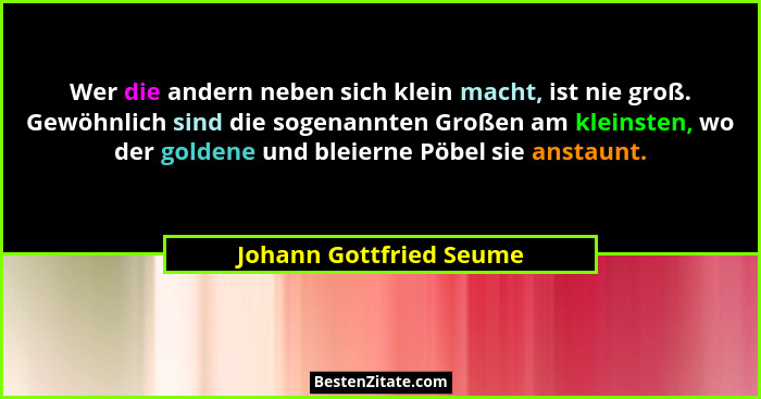 Wer die andern neben sich klein macht, ist nie groß. Gewöhnlich sind die sogenannten Großen am kleinsten, wo der goldene und... - Johann Gottfried Seume