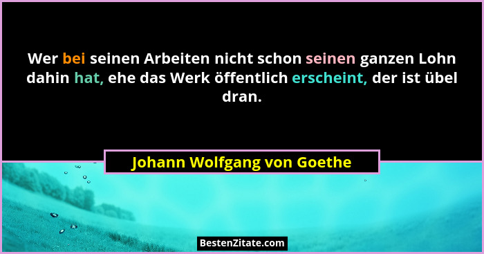 Wer bei seinen Arbeiten nicht schon seinen ganzen Lohn dahin hat, ehe das Werk öffentlich erscheint, der ist übel dran.... - Johann Wolfgang von Goethe
