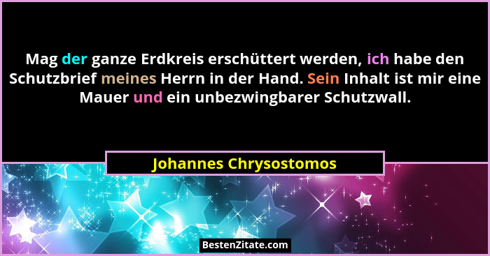Mag der ganze Erdkreis erschüttert werden, ich habe den Schutzbrief meines Herrn in der Hand. Sein Inhalt ist mir eine Mauer u... - Johannes Chrysostomos