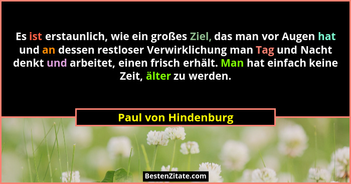 Es ist erstaunlich, wie ein großes Ziel, das man vor Augen hat und an dessen restloser Verwirklichung man Tag und Nacht denkt un... - Paul von Hindenburg