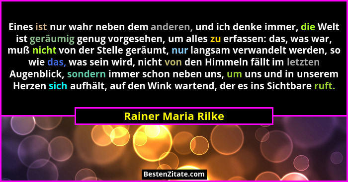 Eines ist nur wahr neben dem anderen, und ich denke immer, die Welt ist geräumig genug vorgesehen, um alles zu erfassen: das, was... - Rainer Maria Rilke