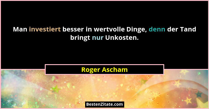 Man investiert besser in wertvolle Dinge, denn der Tand bringt nur Unkosten.... - Roger Ascham
