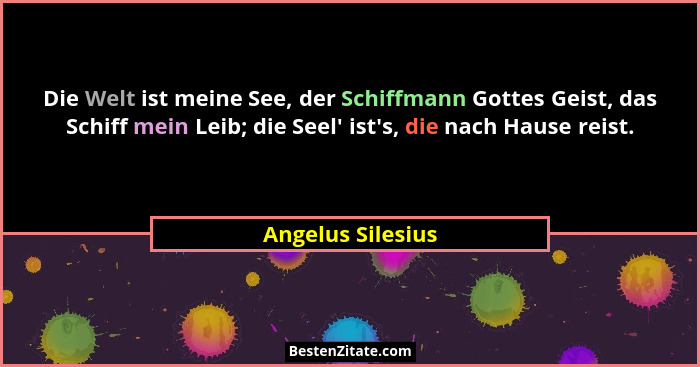 Die Welt ist meine See, der Schiffmann Gottes Geist, das Schiff mein Leib; die Seel' ist's, die nach Hause reist.... - Angelus Silesius