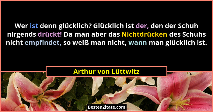 Wer ist denn glücklich? Glücklich ist der, den der Schuh nirgends drückt! Da man aber das Nichtdrücken des Schuhs nicht empfinde... - Arthur von Lüttwitz