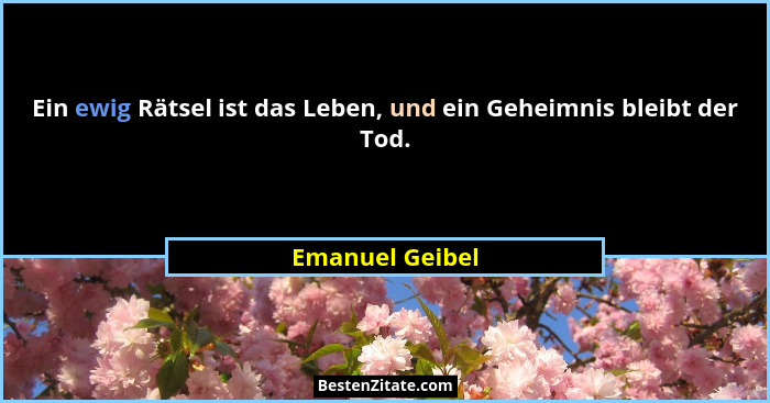 Ein ewig Rätsel ist das Leben, und ein Geheimnis bleibt der Tod.... - Emanuel Geibel