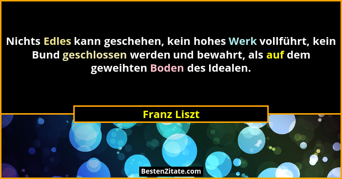 Nichts Edles kann geschehen, kein hohes Werk vollführt, kein Bund geschlossen werden und bewahrt, als auf dem geweihten Boden des Ideale... - Franz Liszt