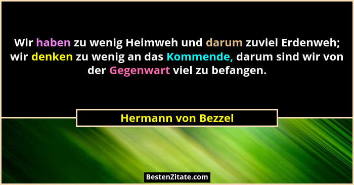 Wir haben zu wenig Heimweh und darum zuviel Erdenweh; wir denken zu wenig an das Kommende, darum sind wir von der Gegenwart viel... - Hermann von Bezzel