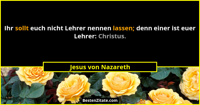 Ihr sollt euch nicht Lehrer nennen lassen; denn einer ist euer Lehrer: Christus.... - Jesus von Nazareth