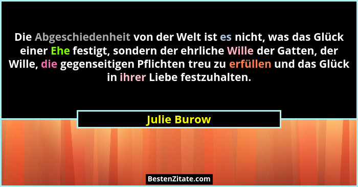 Die Abgeschiedenheit von der Welt ist es nicht, was das Glück einer Ehe festigt, sondern der ehrliche Wille der Gatten, der Wille, die g... - Julie Burow