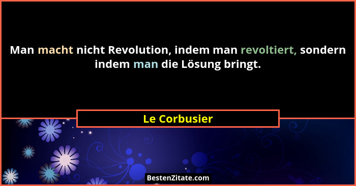 Man macht nicht Revolution, indem man revoltiert, sondern indem man die Lösung bringt.... - Le Corbusier