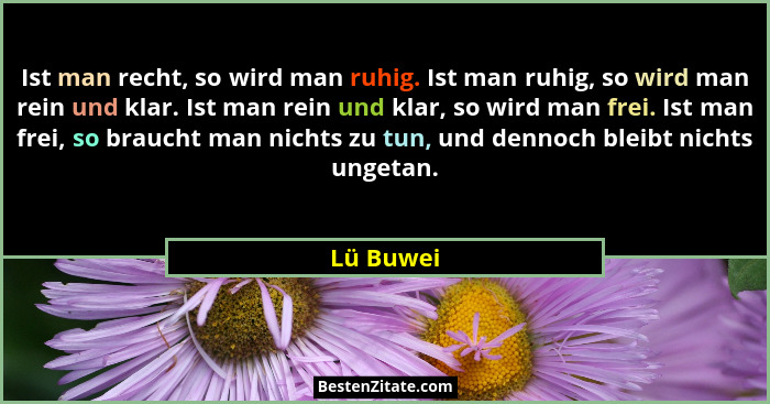 Ist man recht, so wird man ruhig. Ist man ruhig, so wird man rein und klar. Ist man rein und klar, so wird man frei. Ist man frei, so brauc... - Lü Buwei