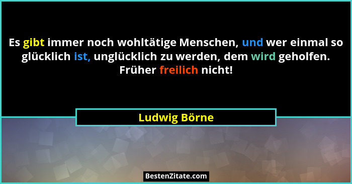 Es gibt immer noch wohltätige Menschen, und wer einmal so glücklich ist, unglücklich zu werden, dem wird geholfen. Früher freilich nich... - Ludwig Börne