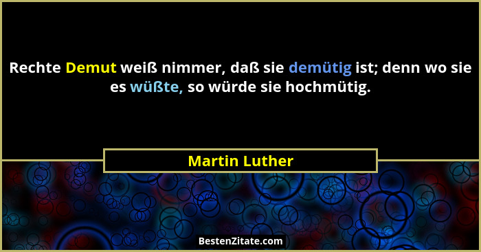 Rechte Demut weiß nimmer, daß sie demütig ist; denn wo sie es wüßte, so würde sie hochmütig.... - Martin Luther