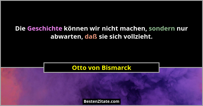 Die Geschichte können wir nicht machen, sondern nur abwarten, daß sie sich vollzieht.... - Otto von Bismarck