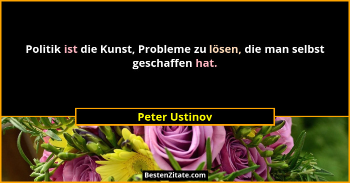 Politik ist die Kunst, Probleme zu lösen, die man selbst geschaffen hat.... - Peter Ustinov