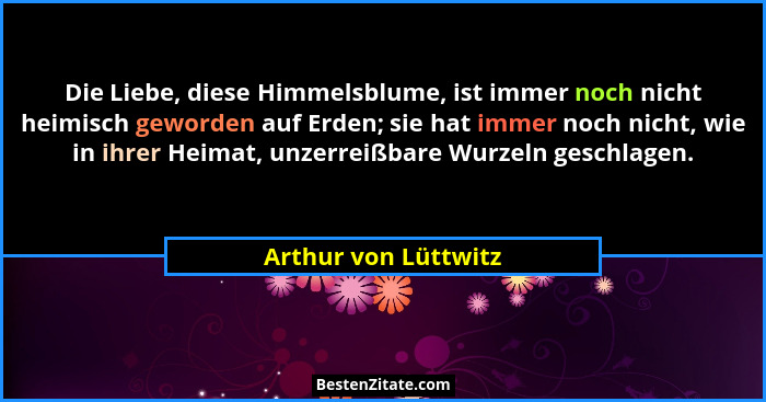 Die Liebe, diese Himmelsblume, ist immer noch nicht heimisch geworden auf Erden; sie hat immer noch nicht, wie in ihrer Heimat,... - Arthur von Lüttwitz