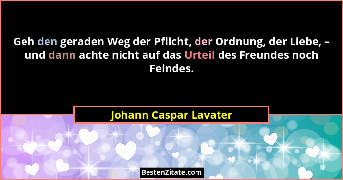 Geh den geraden Weg der Pflicht, der Ordnung, der Liebe, – und dann achte nicht auf das Urteil des Freundes noch Feindes.... - Johann Caspar Lavater