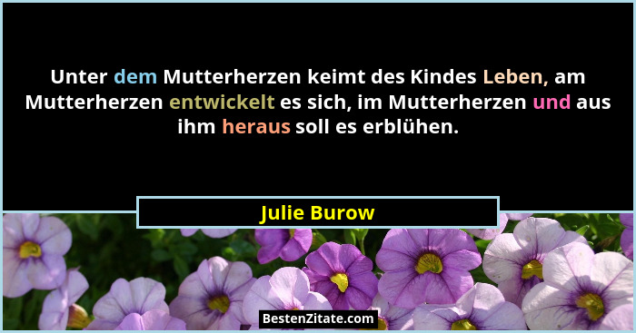 Unter dem Mutterherzen keimt des Kindes Leben, am Mutterherzen entwickelt es sich, im Mutterherzen und aus ihm heraus soll es erblühen.... - Julie Burow