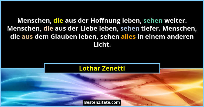 Menschen, die aus der Hoffnung leben, sehen weiter. Menschen, die aus der Liebe leben, sehen tiefer. Menschen, die aus dem Glauben le... - Lothar Zenetti