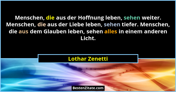 Menschen, die aus der Hoffnung leben, sehen weiter. Menschen, die aus der Liebe leben, sehen tiefer. Menschen, die aus dem Glauben le... - Lothar Zenetti