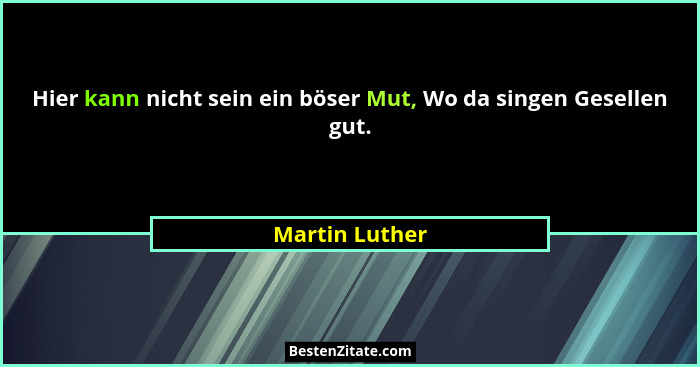 Hier kann nicht sein ein böser Mut, Wo da singen Gesellen gut.... - Martin Luther