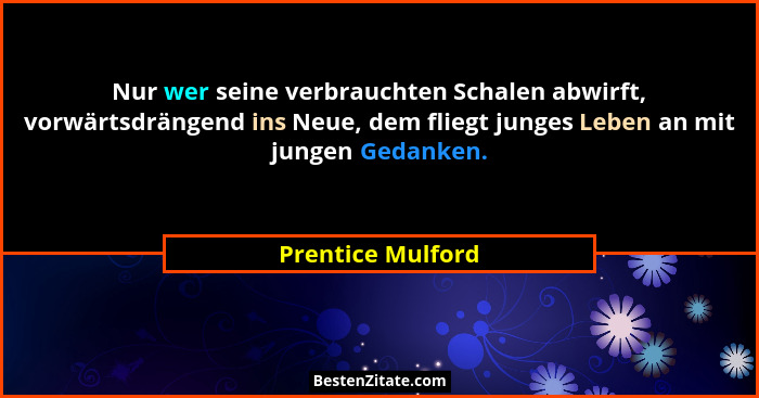 Nur wer seine verbrauchten Schalen abwirft, vorwärtsdrängend ins Neue, dem fliegt junges Leben an mit jungen Gedanken.... - Prentice Mulford