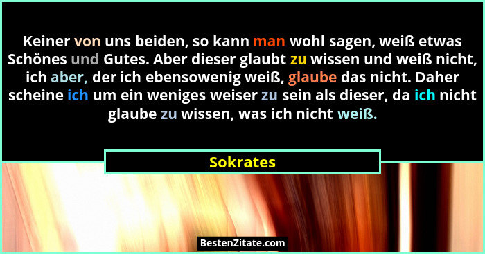 Keiner von uns beiden, so kann man wohl sagen, weiß etwas Schönes und Gutes. Aber dieser glaubt zu wissen und weiß nicht, ich aber, der ich... - Sokrates
