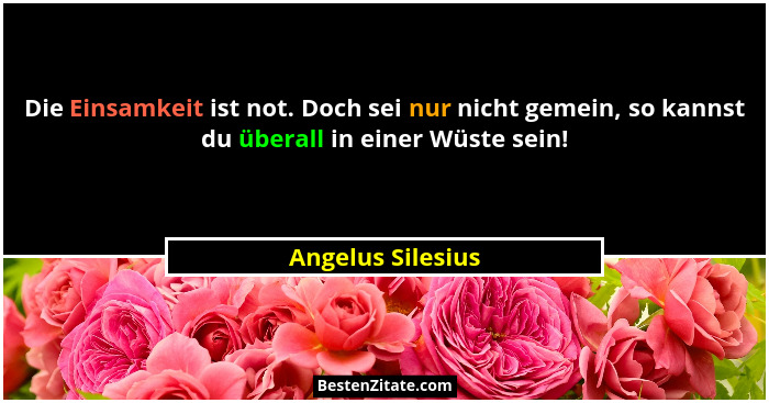 Die Einsamkeit ist not. Doch sei nur nicht gemein, so kannst du überall in einer Wüste sein!... - Angelus Silesius