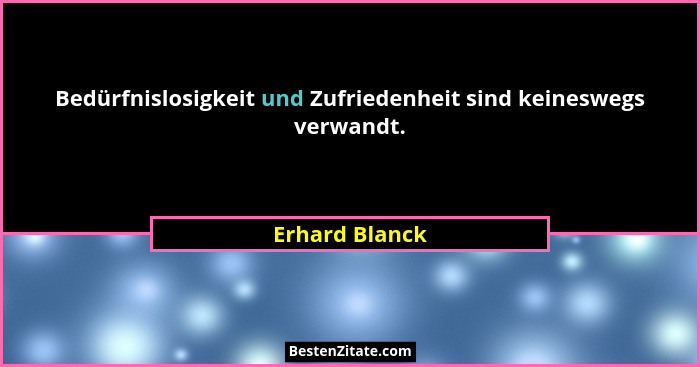 Bedürfnislosigkeit und Zufriedenheit sind keineswegs verwandt.... - Erhard Blanck