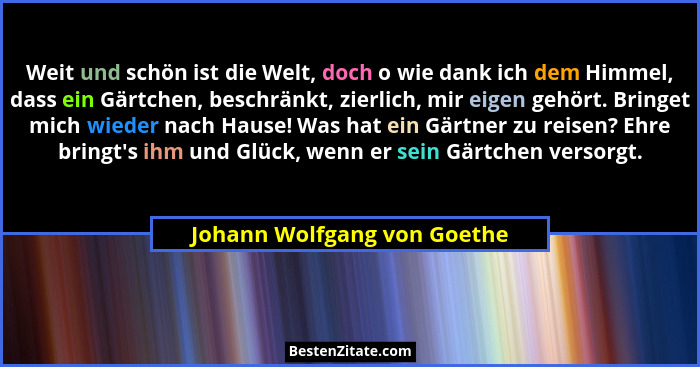 Weit und schön ist die Welt, doch o wie dank ich dem Himmel, dass ein Gärtchen, beschränkt, zierlich, mir eigen gehört. B... - Johann Wolfgang von Goethe