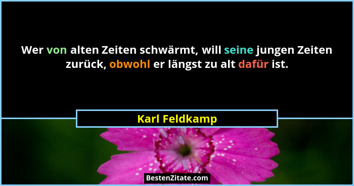 Wer von alten Zeiten schwärmt, will seine jungen Zeiten zurück, obwohl er längst zu alt dafür ist.... - Karl Feldkamp
