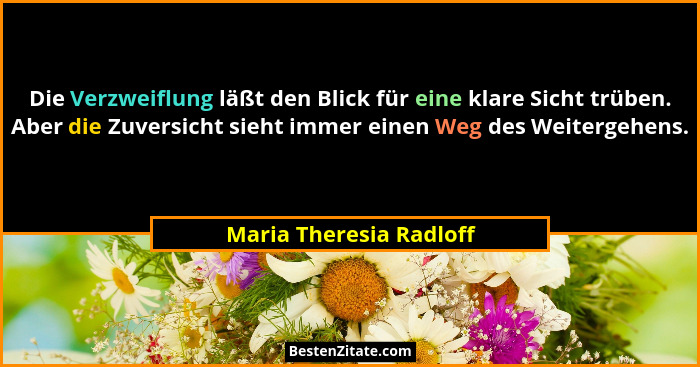 Die Verzweiflung läßt den Blick für eine klare Sicht trüben. Aber die Zuversicht sieht immer einen Weg des Weitergehens.... - Maria Theresia Radloff