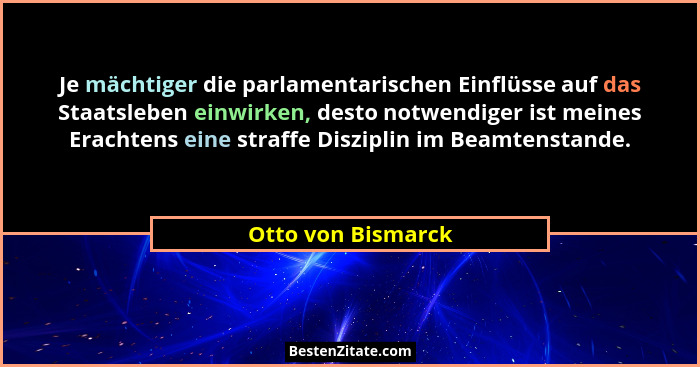 Je mächtiger die parlamentarischen Einflüsse auf das Staatsleben einwirken, desto notwendiger ist meines Erachtens eine straffe Di... - Otto von Bismarck