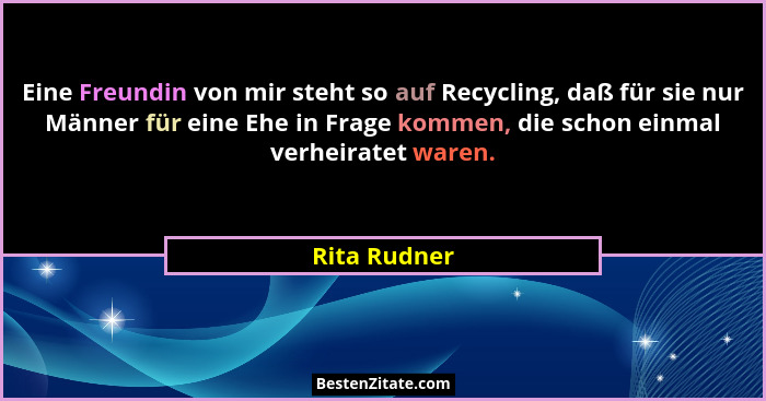 Eine Freundin von mir steht so auf Recycling, daß für sie nur Männer für eine Ehe in Frage kommen, die schon einmal verheiratet waren.... - Rita Rudner