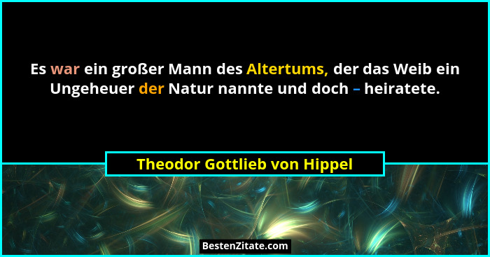 Es war ein großer Mann des Altertums, der das Weib ein Ungeheuer der Natur nannte und doch – heiratete.... - Theodor Gottlieb von Hippel
