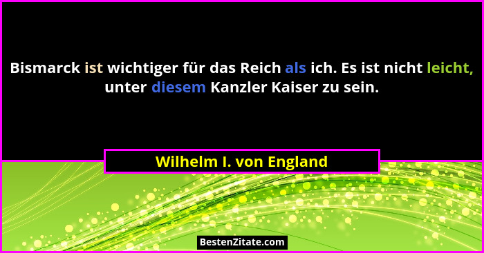 Bismarck ist wichtiger für das Reich als ich. Es ist nicht leicht, unter diesem Kanzler Kaiser zu sein.... - Wilhelm I. von England