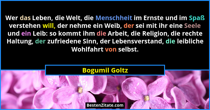 Wer das Leben, die Welt, die Menschheit im Ernste und im Spaß verstehen will, der nehme ein Weib, der sei mit ihr eine Seele und ein L... - Bogumil Goltz