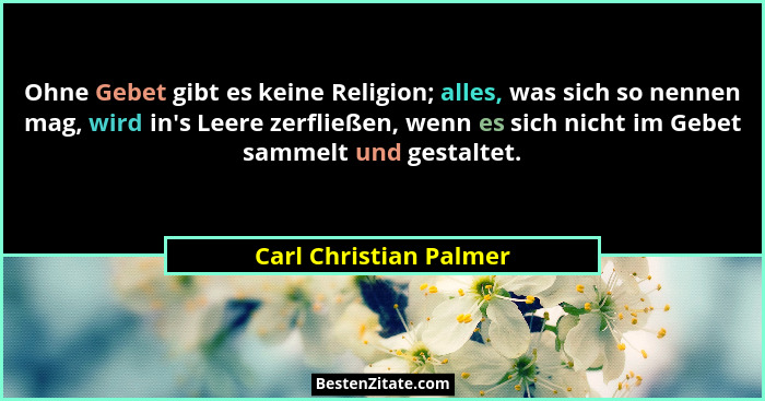 Ohne Gebet gibt es keine Religion; alles, was sich so nennen mag, wird in's Leere zerfließen, wenn es sich nicht im Gebet... - Carl Christian Palmer