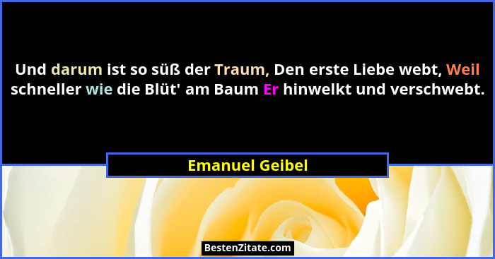 Und darum ist so süß der Traum, Den erste Liebe webt, Weil schneller wie die Blüt' am Baum Er hinwelkt und verschwebt.... - Emanuel Geibel