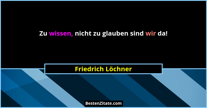 Zu wissen, nicht zu glauben sind wir da!... - Friedrich Löchner