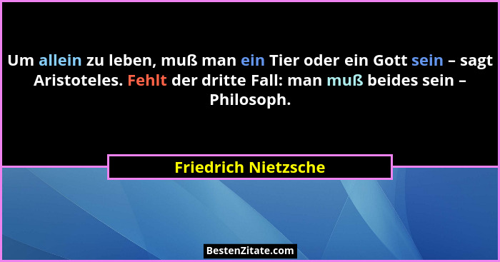 Um allein zu leben, muß man ein Tier oder ein Gott sein – sagt Aristoteles. Fehlt der dritte Fall: man muß beides sein – Philoso... - Friedrich Nietzsche