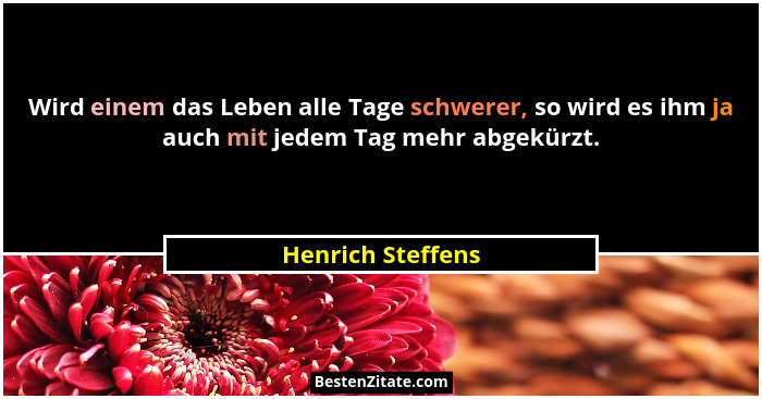 Wird einem das Leben alle Tage schwerer, so wird es ihm ja auch mit jedem Tag mehr abgekürzt.... - Henrich Steffens