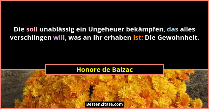 Die soll unablässig ein Ungeheuer bekämpfen, das alles verschlingen will, was an ihr erhaben ist: Die Gewohnheit.... - Honore de Balzac